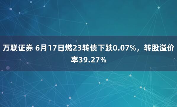 万联证券 6月17日燃23转债下跌0.07%，转股溢价率39.27%