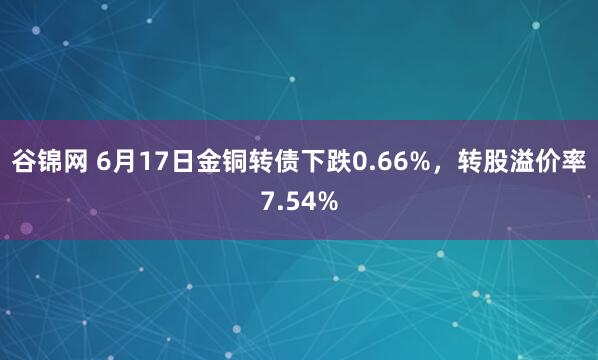 谷锦网 6月17日金铜转债下跌0.66%，转股溢价率7.54%