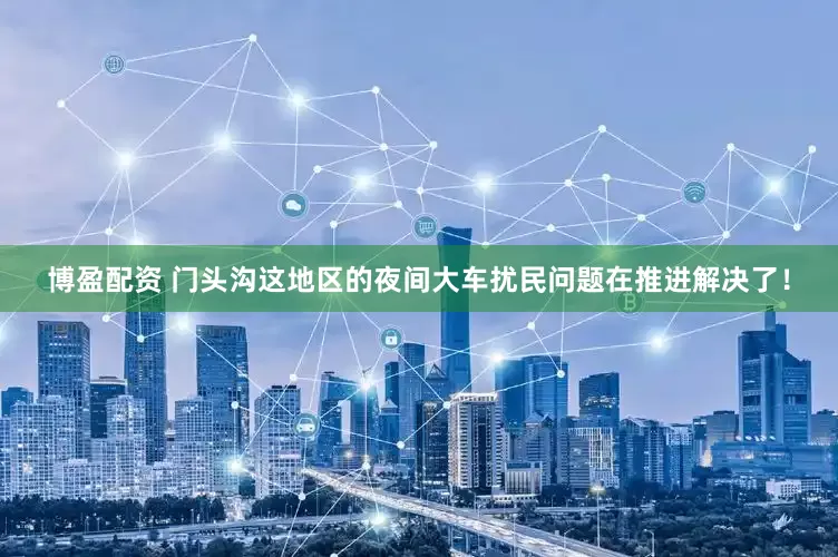 博盈配资 门头沟这地区的夜间大车扰民问题在推进解决了！