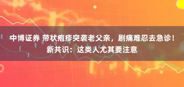 中博证券 带状疱疹突袭老父亲，剧痛难忍去急诊！新共识：这类人尤其要注意