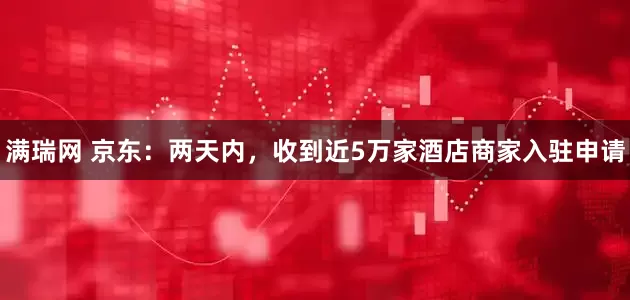 满瑞网 京东：两天内，收到近5万家酒店商家入驻申请