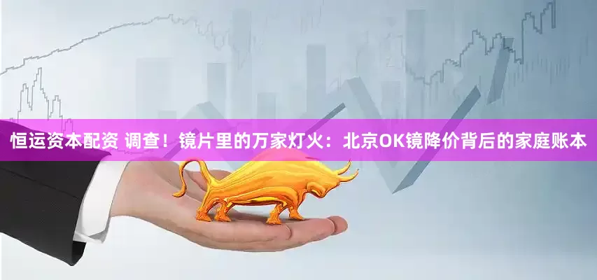 恒运资本配资 调查！镜片里的万家灯火：北京OK镜降价背后的家庭账本