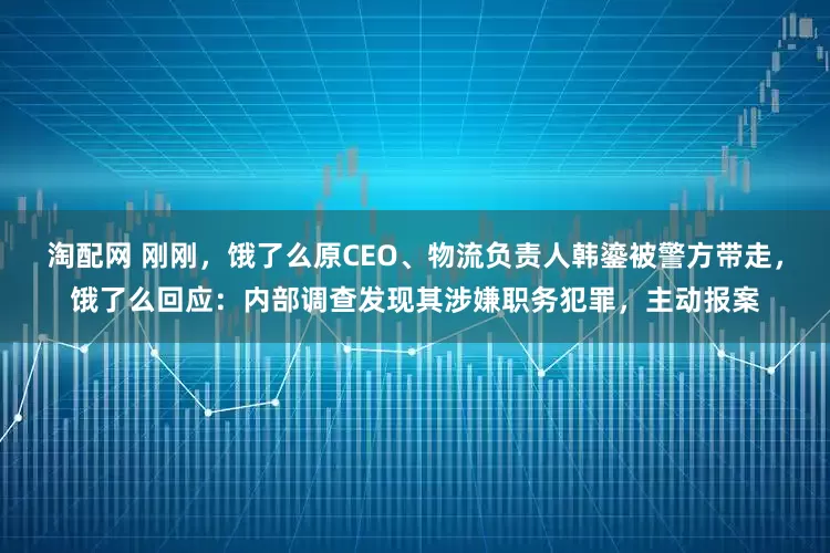 淘配网 刚刚，饿了么原CEO、物流负责人韩鎏被警方带走，饿了么回应：内部调查发现其涉嫌职务犯罪，主动报案