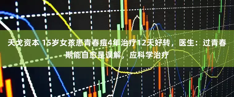 天戈资本 15岁女孩患青春痘4年治疗12天好转，医生：过青春期能自愈是误解，应科学治疗