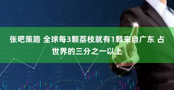 张吧策路 全球每3颗荔枝就有1颗来自广东 占世界的三分之一以上