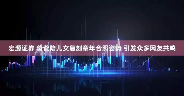宏源证券 爸爸陪儿女复刻童年合照姿势 引发众多网友共鸣