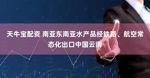 天牛宝配资 南亚东南亚水产品经铁路、航空常态化出口中国云南