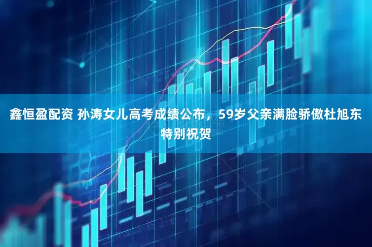 鑫恒盈配资 孙涛女儿高考成绩公布，59岁父亲满脸骄傲杜旭东特别祝贺