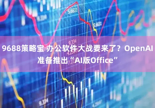 9688策略宝 办公软件大战要来了？OpenAI准备推出“AI版Office”