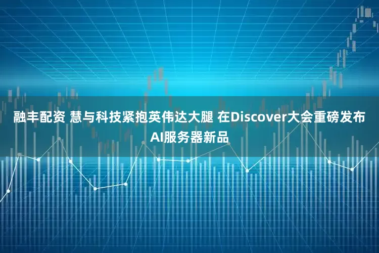 融丰配资 慧与科技紧抱英伟达大腿 在Discover大会重磅发布AI服务器新品
