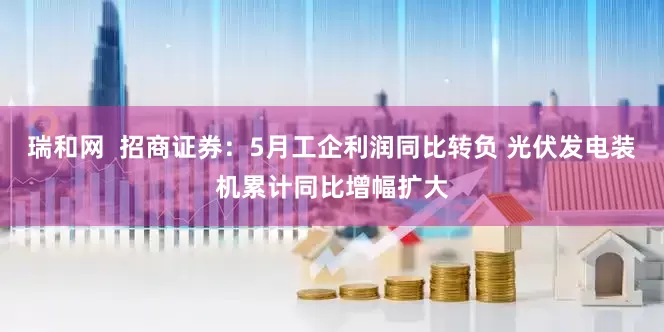瑞和网  招商证券：5月工企利润同比转负 光伏发电装机累计同比增幅扩大