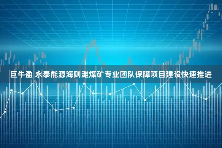 巨牛盈 永泰能源海则滩煤矿专业团队保障项目建设快速推进