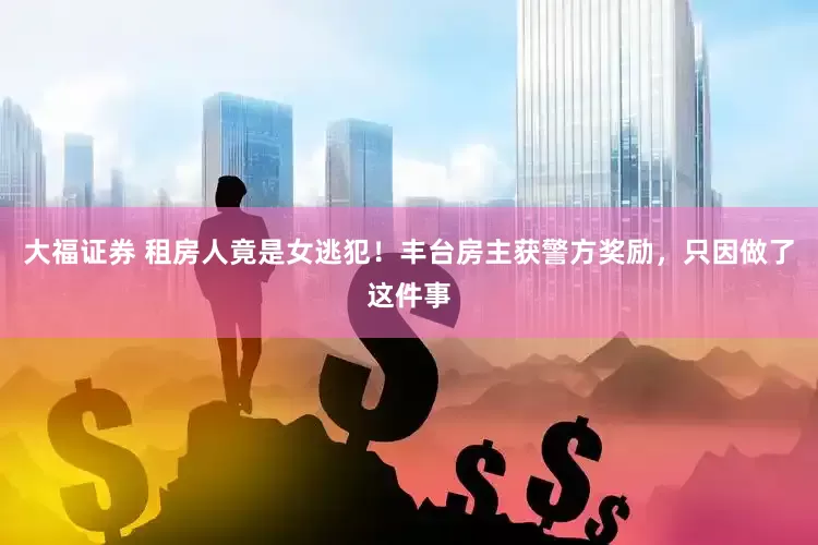 大福证券 租房人竟是女逃犯！丰台房主获警方奖励，只因做了这件事