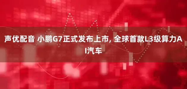 声优配音 小鹏G7正式发布上市, 全球首款L3级算力AI汽车