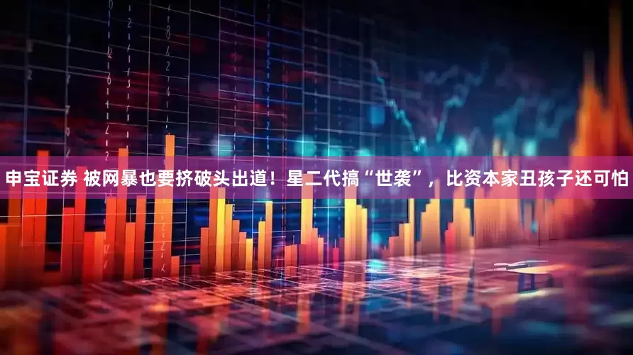 申宝证券 被网暴也要挤破头出道！星二代搞“世袭”，比资本家丑孩子还可怕