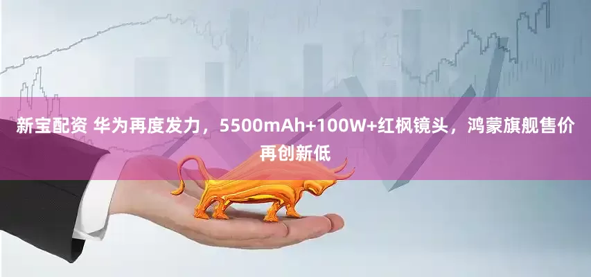 新宝配资 华为再度发力，5500mAh+100W+红枫镜头，鸿蒙旗舰售价再创新低
