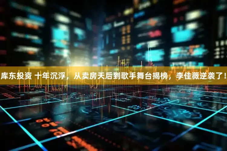 库东投资 十年沉浮，从卖房天后到歌手舞台揭榜，李佳薇逆袭了！