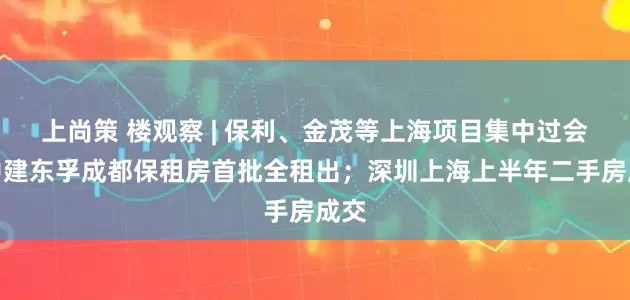 上尚策 楼观察 | 保利、金茂等上海项目集中过会；中建东孚成都保租房首批全租出；深圳上海上半年二手房成交