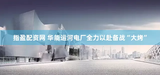 指盈配资网 华能运河电厂全力以赴备战“大烤”