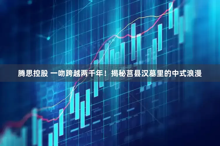 腾思控股 一吻跨越两千年！揭秘莒县汉墓里的中式浪漫