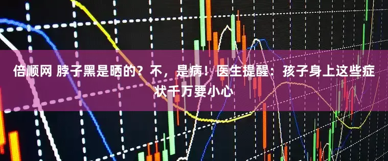 倍顺网 脖子黑是晒的？不，是病！医生提醒：孩子身上这些症状千万要小心