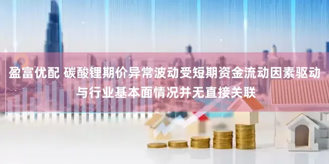盈富优配 碳酸锂期价异常波动受短期资金流动因素驱动 与行业基本面情况并无直接关联
