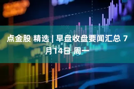 点金股 精选 | 早盘收盘要闻汇总 7月14日 周一