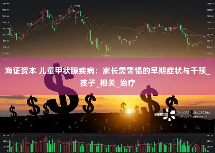 海证资本 儿童甲状腺疾病：家长需警惕的早期症状与干预_孩子_相关_治疗
