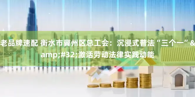 老品牌速配 衡水市冀州区总工会：沉浸式普法“三个一”&#32;激活劳动法律实践动能