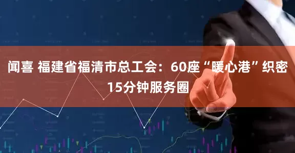 闻喜 福建省福清市总工会：60座“暖心港”织密15分钟服务圈
