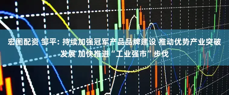 宏图配资 邹平: 持续加强冠军产品品牌建设 推动优势产业突破发展 加快推进“工业强市”步伐