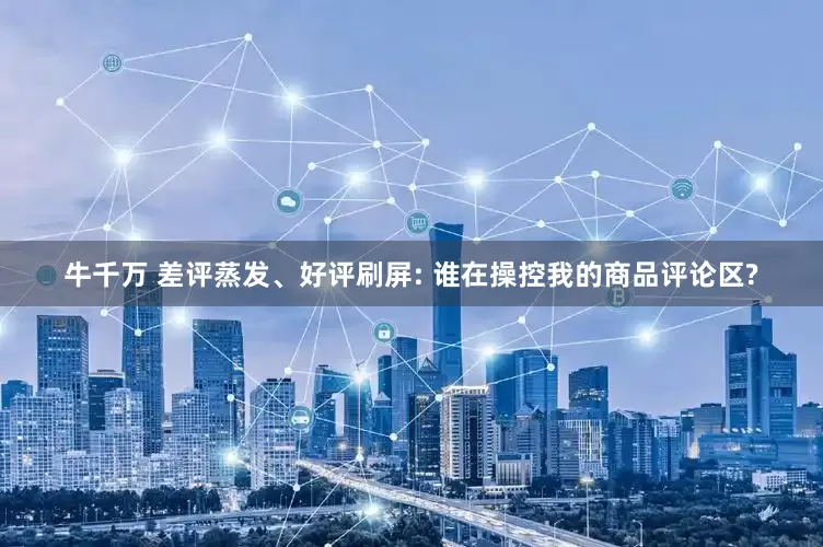 牛千万 差评蒸发、好评刷屏: 谁在操控我的商品评论区?