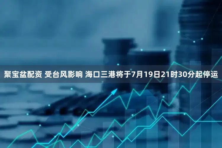 聚宝盆配资 受台风影响 海口三港将于7月19日21时30分起停运