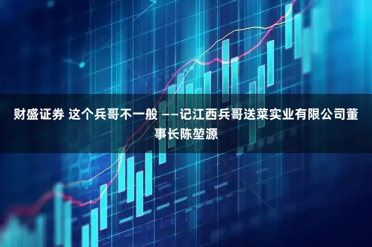 财盛证券 这个兵哥不一般 ——记江西兵哥送菜实业有限公司董事长陈堃源