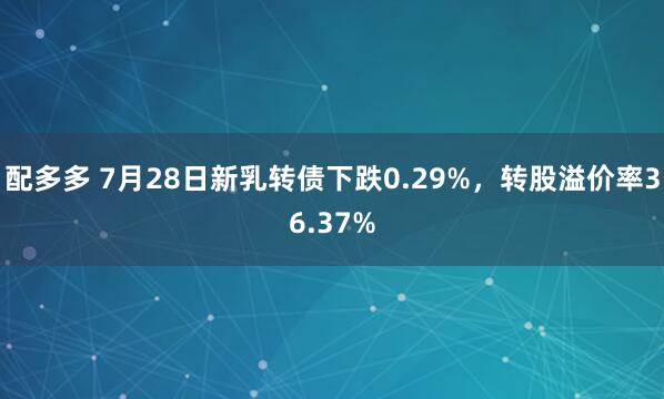 配多多 7月28日新乳转债下跌0.29%，转股溢价率36.37%