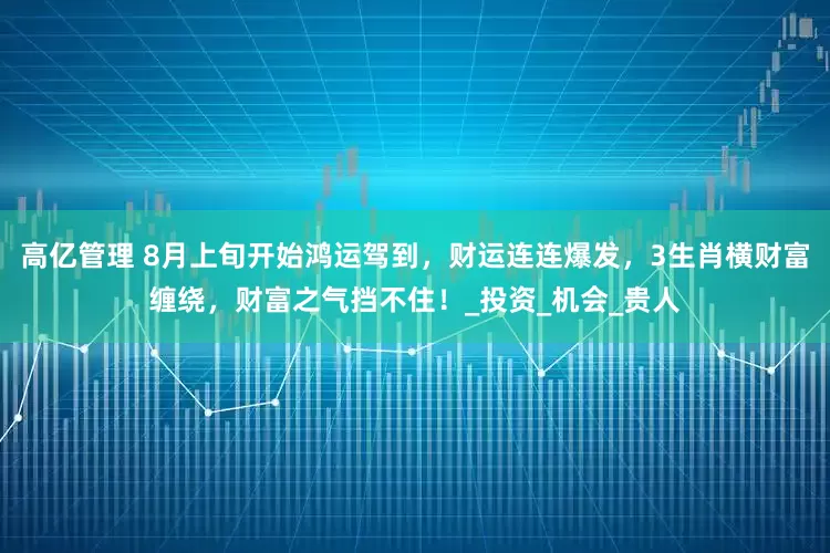 高亿管理 8月上旬开始鸿运驾到，财运连连爆发，3生肖横财富缠绕，财富之气挡不住！_投资_机会_贵人