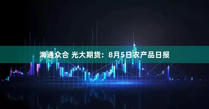 海通众合 光大期货：8月5日农产品日报