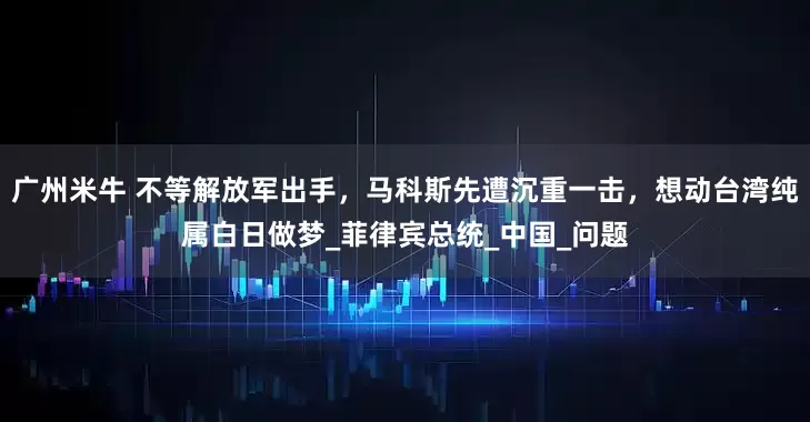 广州米牛 不等解放军出手，马科斯先遭沉重一击，想动台湾纯属白日做梦_菲律宾总统_中国_问题