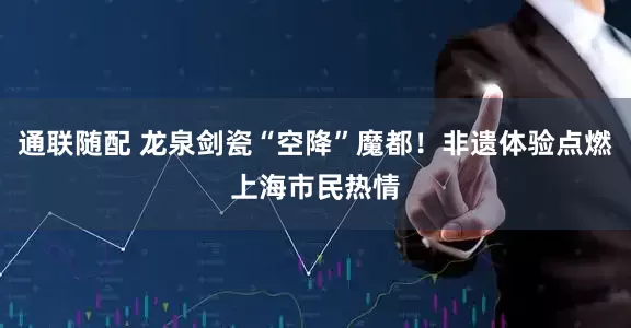 通联随配 龙泉剑瓷“空降”魔都！非遗体验点燃上海市民热情