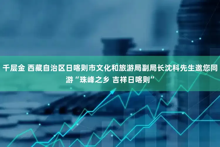 千层金 西藏自治区日喀则市文化和旅游局副局长沈科先生邀您同游“珠峰之乡 吉祥日喀则”