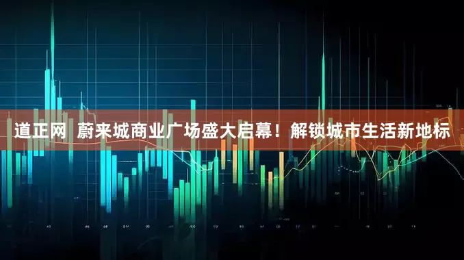 道正网  蔚来城商业广场盛大启幕！解锁城市生活新地标