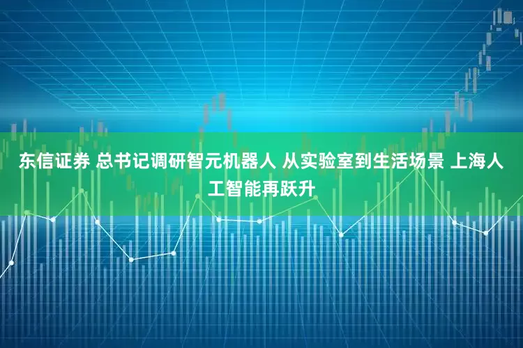 东信证券 总书记调研智元机器人 从实验室到生活场景 上海人工智能再跃升