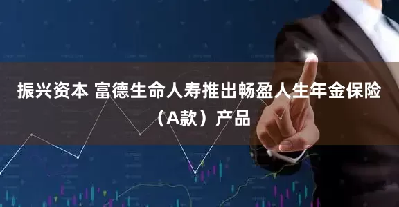 振兴资本 富德生命人寿推出畅盈人生年金保险（A款）产品