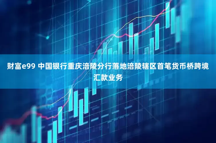 财富e99 中国银行重庆涪陵分行落地涪陵辖区首笔货币桥跨境汇款业务