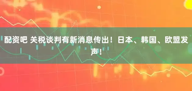 配资吧 关税谈判有新消息传出!日本、韩国、欧盟发声!