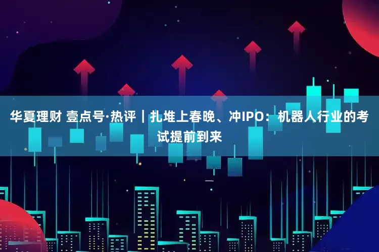 华夏理财 壹点号·热评|扎堆上春晚、冲IPO:机器人行业的考试提前到来