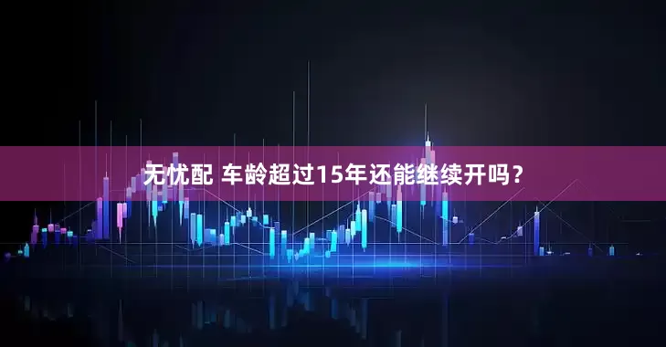 无忧配 车龄超过15年还能继续开吗？